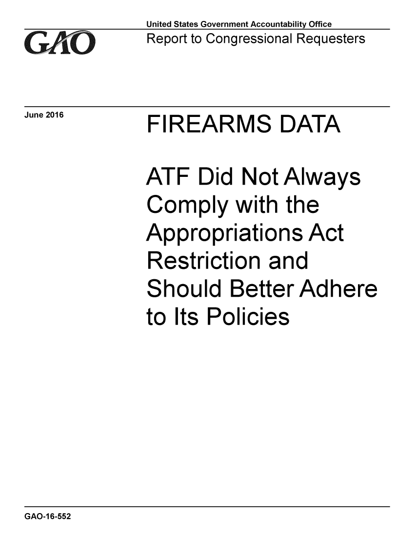 handle is hein.gao/gaobaajzt0001 and id is 1 raw text is:              United States Government Accountability OfficexReport to Congressional RequestersJune 2016    FIREARMS DATA             ATF Did Not Always             Comply with the             Appropriations Act             Restriction and             Should Better Adhere             to Its PoliciesGAO-1 6-552