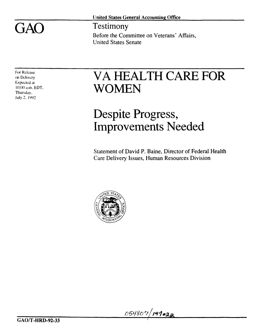 handle is hein.gao/gaobaaqeb0001 and id is 1 raw text is: 

                       United States General Accounting Office

GAO                    Testimony
                        Before the Committee on Veterans' Affairs,
                        United States Senate


For Release
on Dclivery
Expected at
10:00 a.m. EDT.
Thursday,
July 2. 1992


VA HEALTH CARE FOR

WOMEN



Despite Progress,

Improvements Needed



Statement of David P. Baine, Director of Federal Health
Care Delivery Issues, Human Resources Division






  103s-)
  /1
  5 C%  P~


CrAO/T-HRD-92-33


