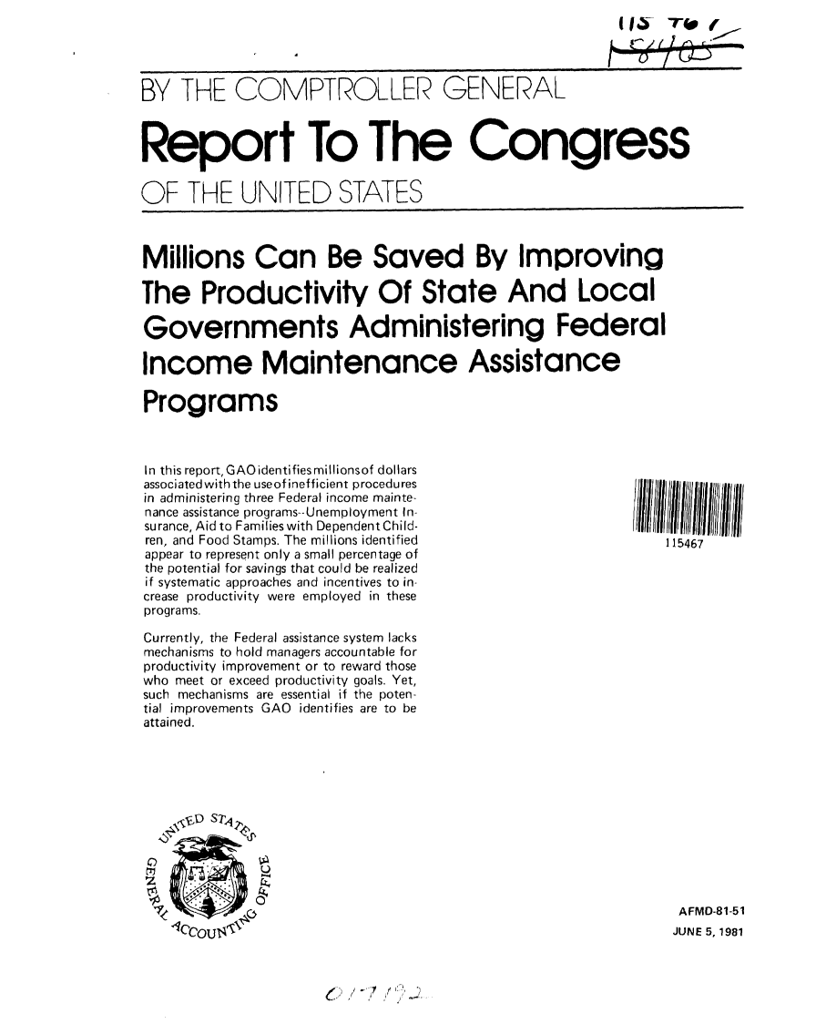 handle is hein.gao/gaobabcab0001 and id is 1 raw text is: (I~ T~(
LC/~


BY THE COMPTROLLER GENERAL



Report To The Congress


OF THE UNITED STATES


Millions Can Be Saved By Improving

The Productivity Of State And Local

Governments Administering Federal

Income Maintenance Assistance

Programs


In this report, GAO identifies millionsof dollars
associated with the use of inefficient procedures
in administering three Federal income mainte-
nance assistance programs--Unemployment In-
surance, Aid to Families with Dependent Child-
ren, and Food Stamps. The millions identified
appear to represent only a small percentage of
the potential for savings that could be realized
if systematic approaches and incentives to in-
crease productivity were employed in these
programs.

Currently, the Federal assistance system lacks
mechanisms to hold managers accountable for
productivity improvement or to reward those
who meet or exceed productivity goals. Yet,
such mechanisms are essential if the poten-
tial improvements GAO identifies are to be
attained.










    0  *.    0


~'


115467


AFMD-81-51
JUNE 5, 1981


