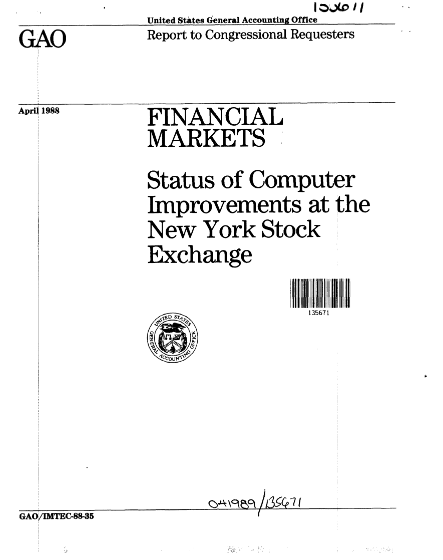 handle is hein.gao/gaobabovc0001 and id is 1 raw text is: GAOUnited States General Accounting OfficeReport to Congressional RequestersApri  1988FINANCIALMARKETS ,,Status of ComputerImprovements at theNew York StockExchange                  135671GAO/IMTEC88-35