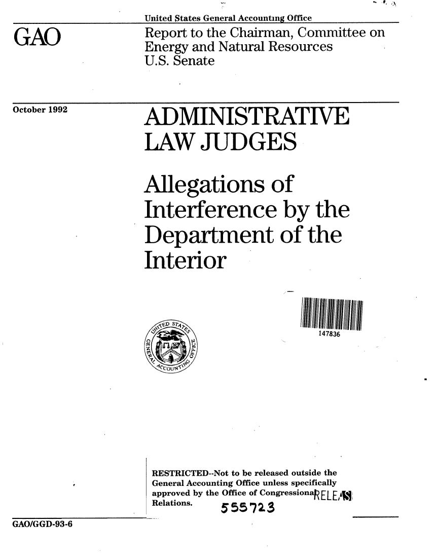 handle is hein.gao/gaobabsci0001 and id is 1 raw text is: GAOUnited States General Accounting OfficeReport to the Chairman, Committee onEnergy and Natural ResourcesU.S. SenateOctober 1992ADMINISTRATIVELAW JUDGES                   Allegations of                   Interference by the                   Department of the                   Interior                                           147836                    RESTRICTED--Not to be released outside the                    General Accounting Office unless specifically                    approved by the Office of CongressionakELEA,3                    Relations.   555 723GAO/GGD-93-6.~ U.