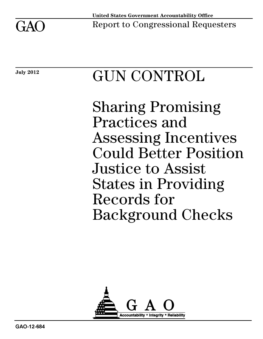 handle is hein.gao/gaobacgha0001 and id is 1 raw text is: GAO


United States Government Accountability Office
Report to Congressional Requesters


July 2012


GUN CONTROL


Sharing Promising
Practices and
Assessing Incentives
Could Better Position
Justice to Assist
States in Providing
Records for
Background Checks


               GAO
                   Accountability * Integrity * Reliability
GAO-1 2-684


