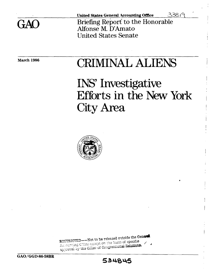 handle is hein.gao/gaobachof0001 and id is 1 raw text is: GAOUnited States General Accounting Office  &B$Briefing Report to the HonorableAlfonse M. D'AmatoUnited States SenateMarch 1986CRIMINAL ALIENSINS' InvestigativeEfforts in the New YorkCity Area  lCcou,-6'       RESIC   _lKot to be reieased ontside the Geno               fl'<  - 'co on :he ....S5 of specifiC       %po7ova1 cyJ Lha 02:CC of Conlares . ,  iQ]Anit.RMI -]sOGAJ/GGD-86-58BR53S45
