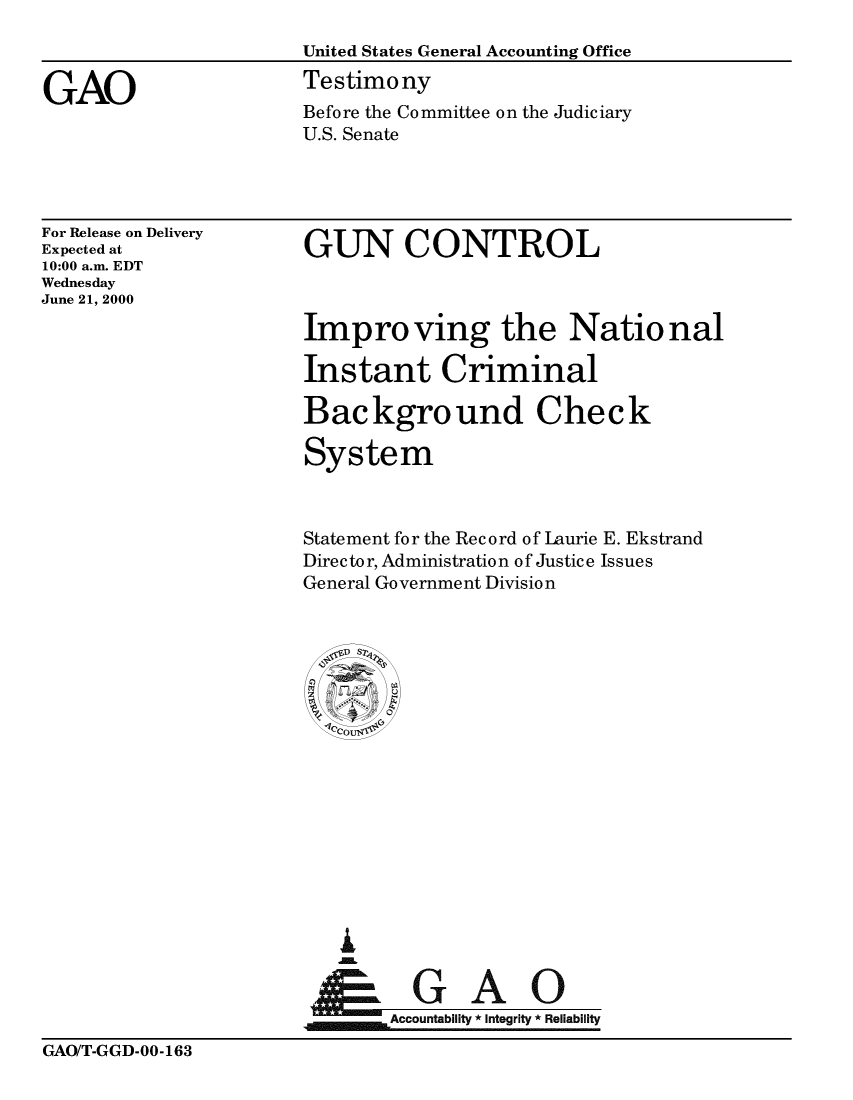 handle is hein.gao/gaobacjwu0001 and id is 1 raw text is: GAOUnited States General Accounting OfficeTestimonyBefore the Committee on the JudiciaryU.S. SenateFor Release on DeliveryExpected at10:00 a.m. EDTWednesdayJune 21, 2000GUN CONTROLImproving the NationalInstant CriminalBackground CheckSystemStatement for the Record of Laurie E. EkstrandDirec to r, Administration o f Justice Issue sGeneral Government Division       cu     l  Accofuntabllt Integrity *ReliabilityGAO/T-GGD-00-163