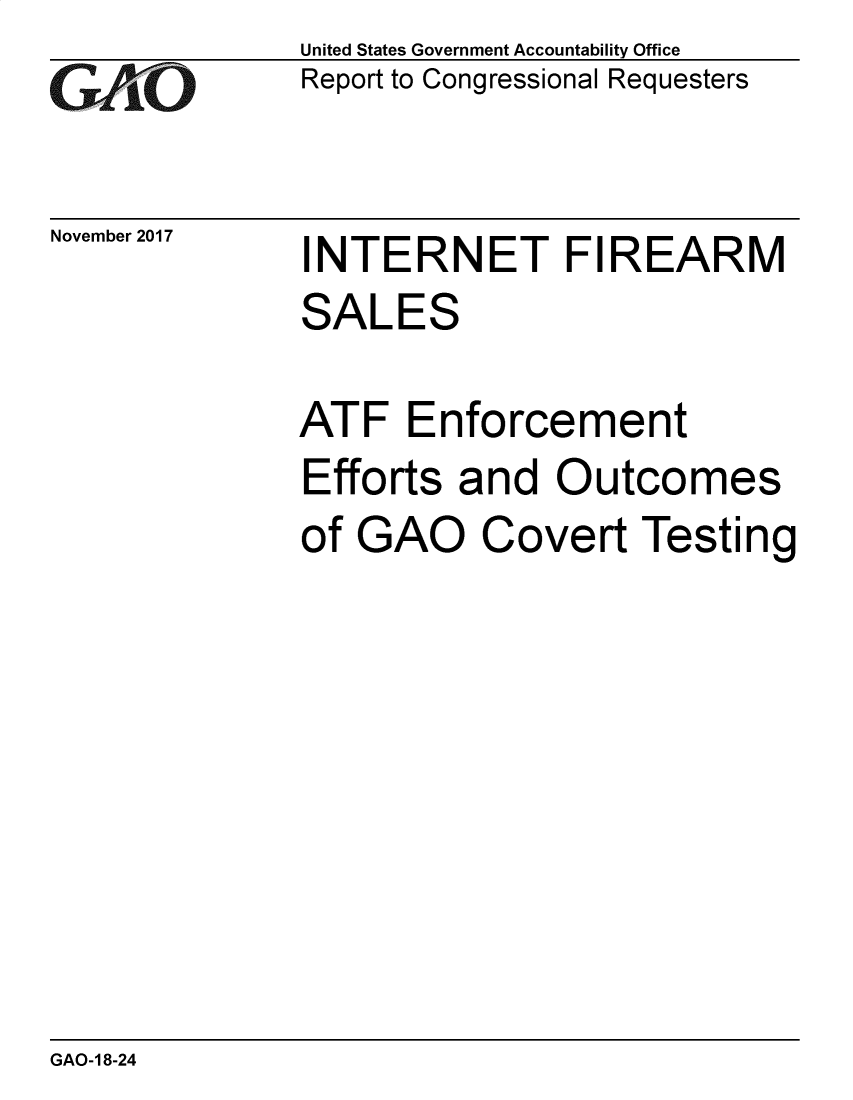 handle is hein.gao/gaobacshc0001 and id is 1 raw text is: GAONovember 2017United States Government Accountability OfficeReport to Congressional RequestersINTERNET FIREARMSALESATF   EnforcementEfforts  and  Outcomesof GAO Covert TestingGAO-1 8-24