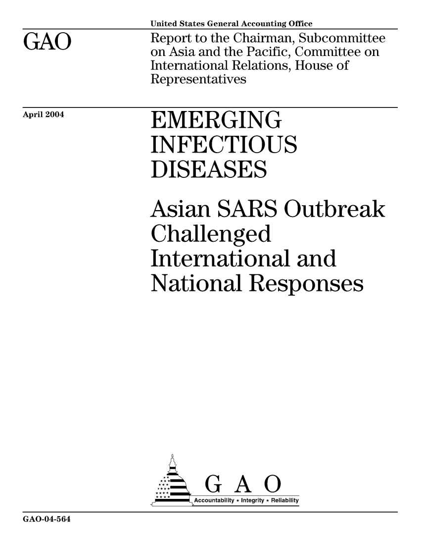 handle is hein.gao/gaocrptaqbt0001 and id is 1 raw text is: GAO


United States General Accounting Office
Report to the Chairman, Subcommittee
on Asia and the Pacific, Committee on
International Relations, House of
Representatives


April 2004


EMERGING
INFECTIOUS
DISEASES


Asian SARS Outbreak
Challenged
International and
National Responses







       G A 0
-    Accountability * Integrity * Reliability


GAO-04-564



