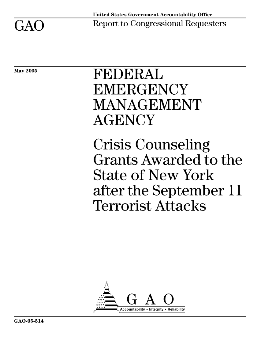 handle is hein.gao/gaocrptarou0001 and id is 1 raw text is: United States Government Accountability OfficeReport to Congressional RequestersGAOMay 2005GAO-05-514FEDERALEMERGENCYMANAGEMENTAGENCYCrisis CounselingGrants Awarded to tState of New Yorkafter the SeptemberTerrorist Attacks      G A 0      Accountability * Integrity * Reliabilityhe