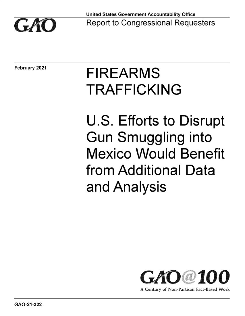 handle is hein.gao/gaolgc0001 and id is 1 raw text is: GAOiCFebruary 2021United States Government Accountability OfficeReport to Congressional RequestersFIREARMSTRAFFICKINGU.S.   Efforts to  DisruptGun   Smuggling intoMexico Would Benefitfrom  Additional Dataand  AnalysisGAO 100A Century of Non-Partisan Fact-Based WorkGAO-21-322