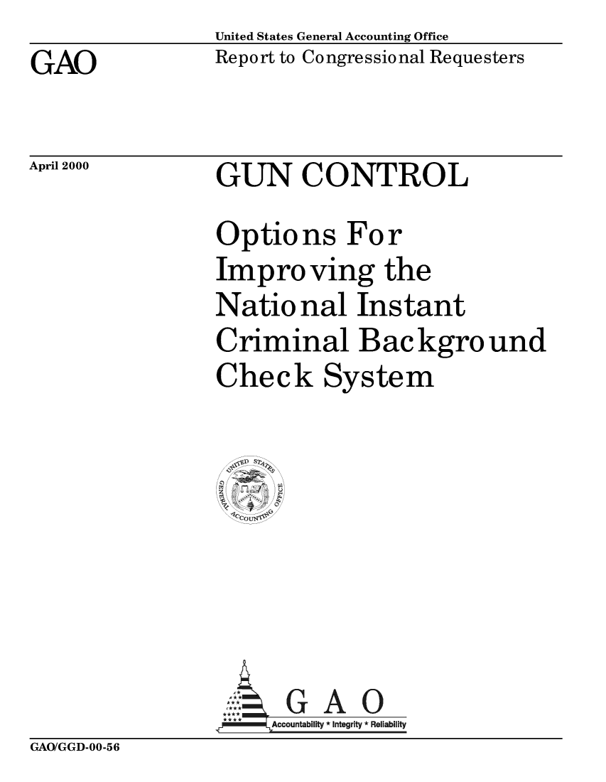 handle is hein.gun/guctoibk0001 and id is 1 raw text is:                 United States General Accounting OfficeGAO             Report to Congressional RequestersApril 2000GUN CONTROLOptions ForImproving theNatio nal InstantCriminal Backgro undCheck SystemAG A 0Accountability *Integrity * ReliabilityGAO/GGD-00-56