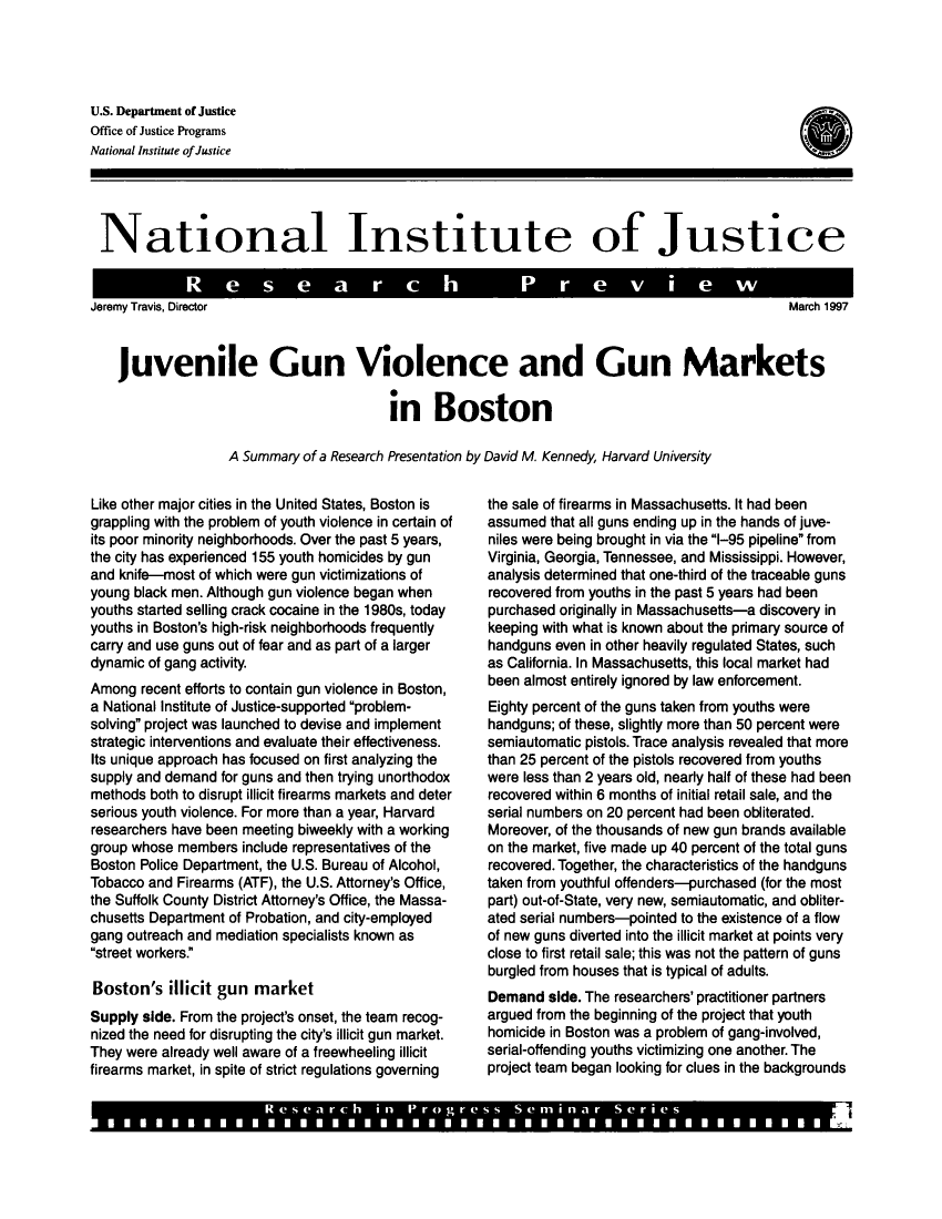 handle is hein.gun/juvgniolmb0001 and id is 1 raw text is: 




U.S. Department of Justice
Office of Justice Programs
National Institute of Justice





National Institute of Justice

             Research                                      P revi ew


Jeremy Travis, Director


March 1997


Juvenile Gun Violence and Gun Markets

                                     in Boston

               A Summary of a Research Presentation by David M. Kennedy, Harvard University


Like other major cities in the United States, Boston is
grappling with the problem of youth violence in certain of
its poor minority neighborhoods. Over the past 5 years,
the city has experienced 155 youth homicides by gun
and knife-most of which were gun victimizations of
young black men. Although gun violence began when
youths started selling crack cocaine in the 1980s, today
youths in Boston's high-risk neighborhoods frequently
carry and use guns out of fear and as part of a larger
dynamic of gang activity.
Among  recent efforts to contain gun violence in Boston,
a National Institute of Justice-supported problem-
solving project was launched to devise and implement
strategic interventions and evaluate their effectiveness.
Its unique approach has focused on first analyzing the
supply and demand for guns and then trying unorthodox
methods both to disrupt illicit firearms markets and deter
serious youth violence. For more than a year, Harvard
researchers have been meeting biweekly with a working
group whose members  include representatives of the
Boston Police Department, the U.S. Bureau of Alcohol,
Tobacco and Firearms (ATF), the U.S. Attorney's Office,
the Suffolk County District Attorney's Office, the Massa-
chusetts Department of Probation, and city-employed
gang outreach and mediation specialists known as
street workers.

Boston's   illicit gun market
Supply side. From the project's onset, the team recog-
nized the need for disrupting the city's illicit gun market.
They were already well aware of a freewheeling illicit
firearms market, in spite of strict regulations governing


the sale of firearms in Massachusetts. It had been
assumed  that all guns ending up in the hands of juve-
niles were being brought in via the 1-95 pipeline from
Virginia, Georgia, Tennessee, and Mississippi. However,
analysis determined that one-third of the traceable guns
recovered from youths in the past 5 years had been
purchased originally in Massachusetts-a discovery in
keeping with what is known about the primary source of
handguns even in other heavily regulated States, such
as California. In Massachusetts, this local market had
been almost entirely ignored by law enforcement.
Eighty percent of the guns taken from youths were
handguns; of these, slightly more than 50 percent were
semiautomatic pistols. Trace analysis revealed that more
than 25 percent of the pistols recovered from youths
were less than 2 years old, nearly half of these had been
recovered within 6 months of initial retail sale, and the
serial numbers on 20 percent had been obliterated.
Moreover, of the thousands of new gun brands available
on the market, five made up 40 percent of the total guns
recovered. Together, the characteristics of the handguns
taken from youthful offenders-purchased (for the most
part) out-of-State, very new, semiautomatic, and obliter-
ated serial numbers-pointed to the existence of a flow
of new guns diverted into the illicit market at points very
close to first retail sale; this was not the pattern of guns
burgled from houses that is typical of adults.
Demand  side. The researchers' practitioner partners
argued from the beginning of the project that youth
homicide in Boston was a problem of gang-involved,
serial-offending youths victimizing one another. The
project team began looking for clues in the backgrounds


                      Resea   rch i   n  Progress Serri i na r Series
I I I  I I I I I  I a I I I  I I I I I  I I I I I  I I I I I  N I I I I  I 1 0 1 1  1 1 1 0 1  1 1


