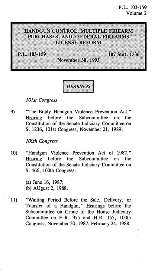 handle is hein.gun/lhicomulf0002 and id is 1 raw text is: P.L. 103-159
Volume 2

r     ...........

101st Congress
9)    The Brady Handgun Violence Prevention Act,
Hearing  before  the  Subcommittee   on  the
Constitution of the Senate Judiciary Committee on
S. 1236, 101st Congress, November 21, 1989.
100th Congress
10)   Handgun Violence Prevention Act of 1987,
Hearing  before  the  Subcommittee   on  the
Constitution of the Senate Judiciary Committee on
S. 466, 100th Congress:
(a) June 16, 1987;
(b) AUgust 2, 1988.
11)   Waiting Period Before the Sale, Delivery, or
Transfer of a Handgun, Hearings before the
Subcommittee on Crime of the House Judiciary
Committee on H.R. 975 and H.R. 155, 100th
Congress, November 30, 1987; February 24, 1988.


