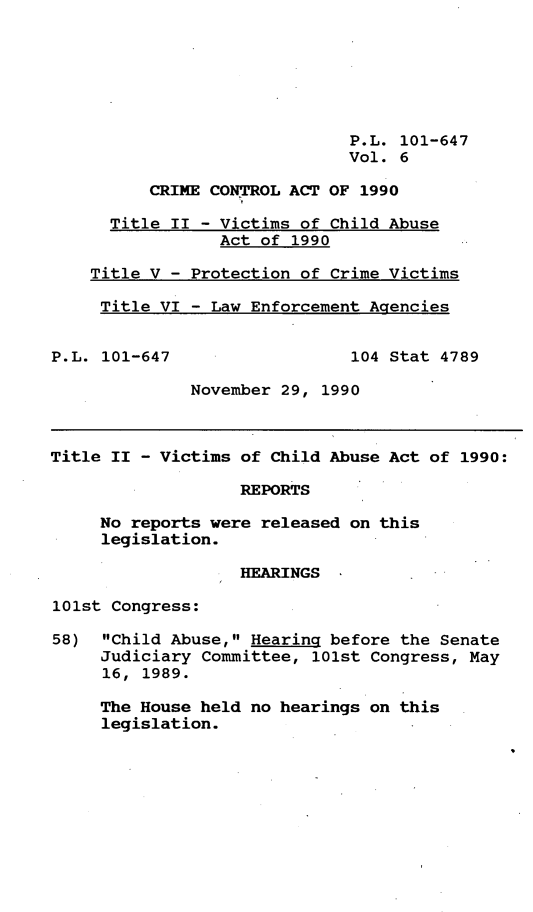 handle is hein.gun/lhiscria0006 and id is 1 raw text is: P.L. 101-647
Vol. 6
CRIME CONTROL ACT OF 1990
Title II - Victims of Child Abuse
Act of 1990
Title V - Protection of Crime Victims
Title VI - Law Enforcement Agencies
P.L. 101-647                  104 Stat 4789
November 29, 1990
Title II - Victims of Child Abuse Act of 1990:
REPORTS
No reports were released on this
legislation.
HEARINGS
101st Congress:
58) Child Abuse, Hearing before the Senate
Judiciary Committee, 101st Congress, May
16, 1989.
The House held no hearings on this
legislation.


