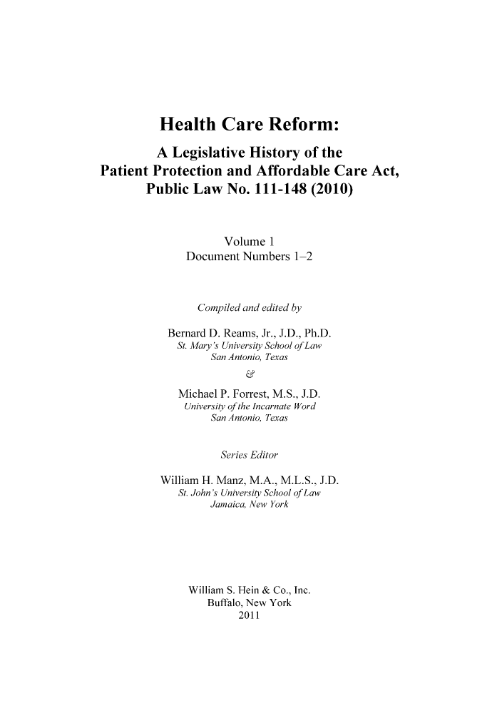 handle is hein.hcr/healcar0001 and id is 1 raw text is: Health Care Reform:

A Legislative History of the
Patient Protection and Affordable Care Act,
Public Law No. 111-148 (2010)
Volume 1
Document Numbers 1-2
Compiled and edited by
Bernard D. Reams, Jr., J.D., Ph.D.
St. Mary's University School ofLaw
San Antonio, Texas
Michael P. Forrest, M.S., J.D.
University of the Incarnate Word
San Antonio, Texas

Series Editor
William H. Manz, M.A., M.L.S., J.D.
St. John's University School of Law
Jamaica, New York
William S. Hein & Co., Inc.
Buffalo, New York
2011


