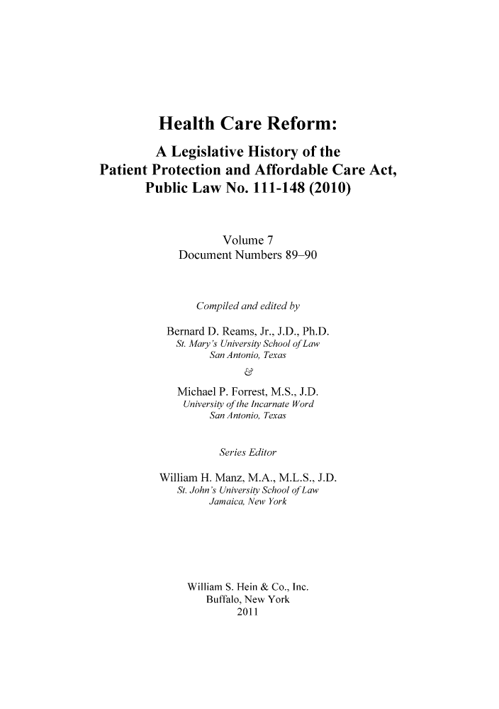 handle is hein.hcr/healcar0007 and id is 1 raw text is: Health Care Reform:

A Legislative History of the
Patient Protection and Affordable Care Act,
Public Law No. 111-148 (2010)
Volume 7
Document Numbers 89-90
Compiled and edited by
Bernard D. Reams, Jr., J.D., Ph.D.
St. Mary's University School ofLaw
San Antonio, Texas
Michael P. Forrest, M.S., J.D.
University of the Incarnate Word
San Antonio, Texas

Series Editor
William H. Manz, M.A., M.L.S., J.D.
St. John's University School of Law
Jamaica, New York
William S. Hein & Co., Inc.
Buffalo, New York
2011


