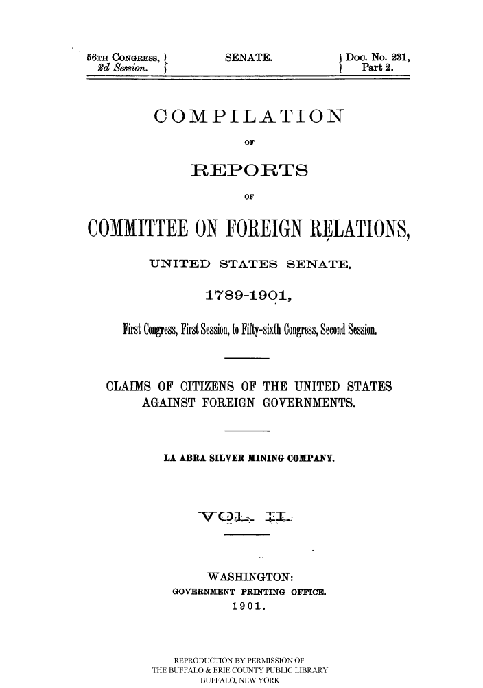 handle is hein.hoil/crcfirc0002 and id is 1 raw text is: 56TH CONGRESS,
Rd Semion. j

SENATE.

Doc. No. 231,
Part 2.

COMPILATION
OF
REPORTS
OF

COMMITTEE ON FOREIGN RELATIONS,
UNITED STATES SENATE,
1789-1901,
First Congress, First Session, to Fifty-sixth Congress, Second Session.
CLAIMS OF CITIZENS OF THE UNITED STATES
AGAINST FOREIGN GOVERNMENTS.
LA ABRA SILVER MINING COMPANY.
WASHINGTON:
GOVERNMENT PRINTING OFFICE.
1901.
REPRODUCTION BY PERMISSION OF
THE BUFFALO & ERIE COUNTY PUBLIC LIBRARY
BUFFALO, NEW YORK


