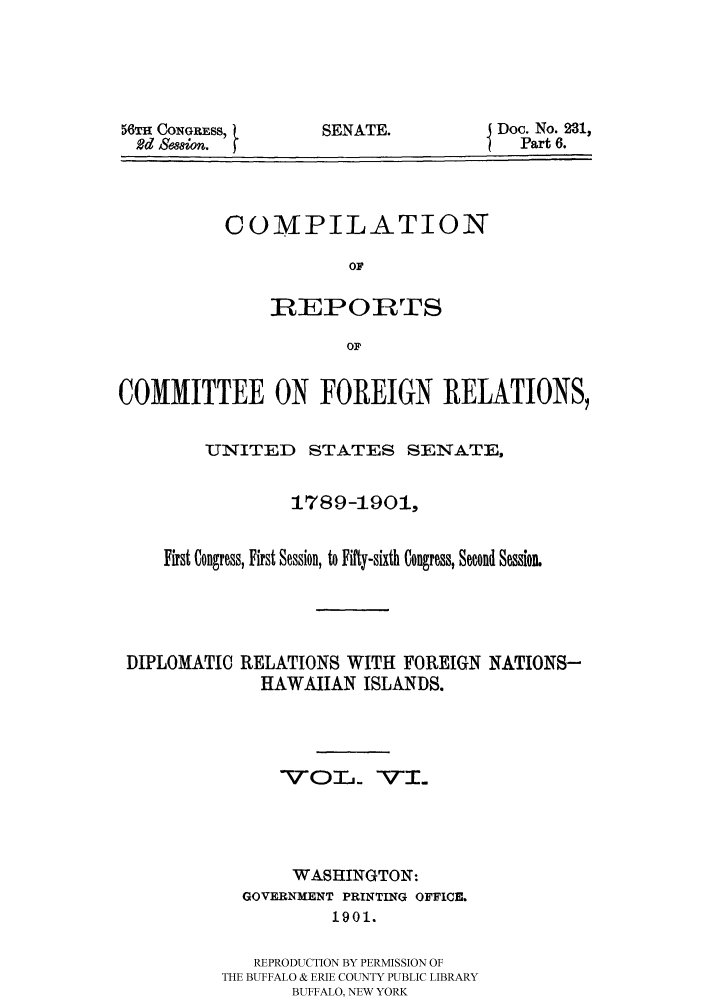 handle is hein.hoil/crcfirc0006 and id is 1 raw text is: 56TH CONGRESS,
Rd Seaion.

SENATE.

Doc. No. 231,
Part 6.

COMPILATION
OF
R EPOIRTS
OF

COMMITTEE ON FOREIGN RELATIONS,
UNITED STATES SENATE,
1789-1901,
First Congress, First Session, to Fifty-sixth Congress, Second Session.
DIPLOMATIC RELATIONS WITH FOREIGN NATIONS-
HAWAIIAN ISLANDS.
-vox1j -V-i..
WASHINGTON:
GOVERNMENT PRINTING OFFICE.
1901.
REPRODUCTION BY PERMISSION OF
THE BUFFALO & ERIE COUNTY PUBLIC LIBRARY
BUFFALO, NEW YORK


