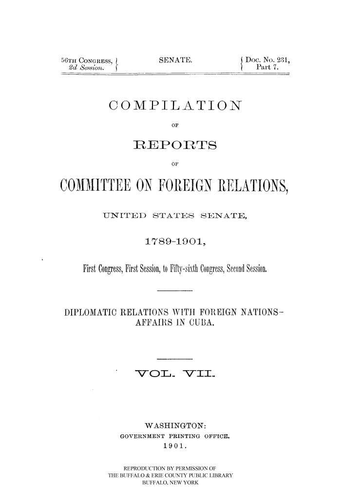 handle is hein.hoil/crcfirc0007 and id is 1 raw text is: 50TIt CONGRESS,
2d Sewm.

SENATE.

Doc. No. 231,
Part 7.

COMPILATION
OF
IREPORTS
OF

COMMITTEE ON FOREIGN RELATIONS,
UNITED     STATES SENATE,
1789-1901,
First Congress, First Session, to Fifty-sixth Congress, Second Session,
DIPLOMATIC RELATIONS WITH FOREIGN NATIONS-
AFFAIIRS IN CUBA.
VOT_ VII.
WASHINGTON:
GOVERNMENT PRINTING OFFICE.
1901.
REPRODUCTION BY PERMISSION OF
THE BUFFALO & ERIE COUNTY PUBLIC LIBRARY
BUFFALO, NEW YORK


