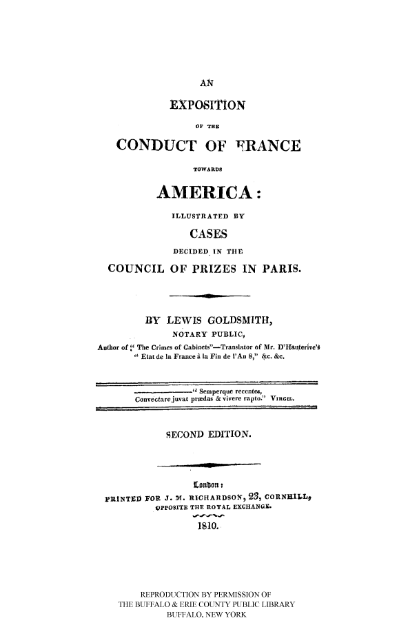 handle is hein.hoil/expundta0001 and id is 1 raw text is: EXPOSITION
OF THE
CONDUCT OF NRANCE
TOWARDS
AMERICA:
ILLUSTRATED BY
CASES
DECIDED IN TIHE
COUNCIL OF PRIZES IN PARIS.
BY LEWIS GOLDSMITH,
NOTARY PUBLIC,
Author of. The Crimes of Cabinets-Translator of Mr. D'Hauterive'g
Etat de la France i Ia Fin de 1'An 8, &c. &c.
C  v t e    Sem perque   recent s,
Convectarejuvat prtedas &vivere rapto. VIRGIL.

SECOND EDITION.

IIon ton:
PRINTED FOR J. W. RICHARDSON, 23, CORNRIiLI
OPPOSITE THE ROYAL EXCHANGE.
1810.
REPRODUCTION BY PERMISSION OF
THE BUFFALO & ERIE COUNTY PUBLIC LIBRARY
BUFFALO, NEW YORK


