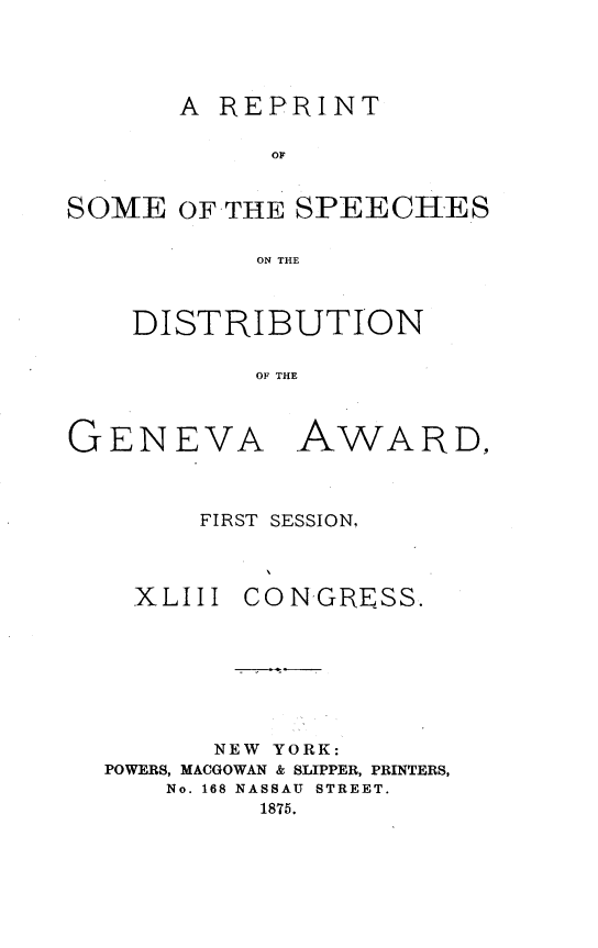 handle is hein.hoil/rspdgvw0001 and id is 1 raw text is: 




       A REPRINT

            OF


SOME OF-THE SPEECHES

           ON THE


DISTRIBUTION

       OF THE


GENEVA


AWARD,


FIRST SESSION,


XLIII


CON-GRESS.


      NEW YORK:
POWERS, MACGOWAN & SLIPPER, PRINTERS,
    No. 168 NASSAU STREET.
         1875.


