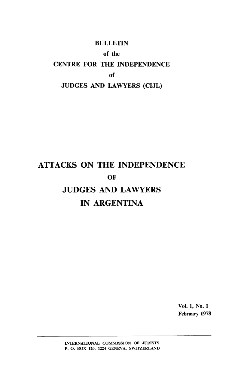handle is hein.icj/cijlbul0001 and id is 1 raw text is: BULLETIN

of the
CENTRE FOR THE INDEPENDENCE
of
JUDGES AND LAWYERS (CIJL)

ATTACKS ON THE INDEPENDENCE
OF
JUDGES AND LAWYERS

IN ARGENTINA

Vol. 1, No. 1
February 1978

INTERNATIONAL COMMISSION OF JURISTS
P. 0. BOX 120, 1224 GENEVA, SWITZERLAND



