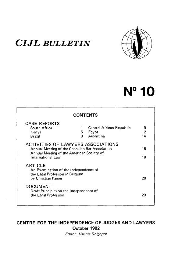 handle is hein.icj/cijlbul0010 and id is 1 raw text is: CIJL BULLETIN

/ /
\      /
c~ /~

No 10

CONTENTS

CASE REPORTS
South Africa
Kenya
Brazil

Central African Republic
Egypt
Argentina

ACTIVITIES OF LAWYERS ASSOCIATIONS
Annual Meeting of the Canadian Bar Association
Annual Meeting of the American Society of
International Law
ARTICLE
An Examination of the Independence of
the Legal Profession in Belgium
by Christian Panier
DOCUMENT
Draft Principles on the Independence of
the Legal Profession

CENTRE FOR THE INDEPENDENCE OF JUDGES AND LAWYERS
October 1982
Editor: Ustinia Dolgopol


