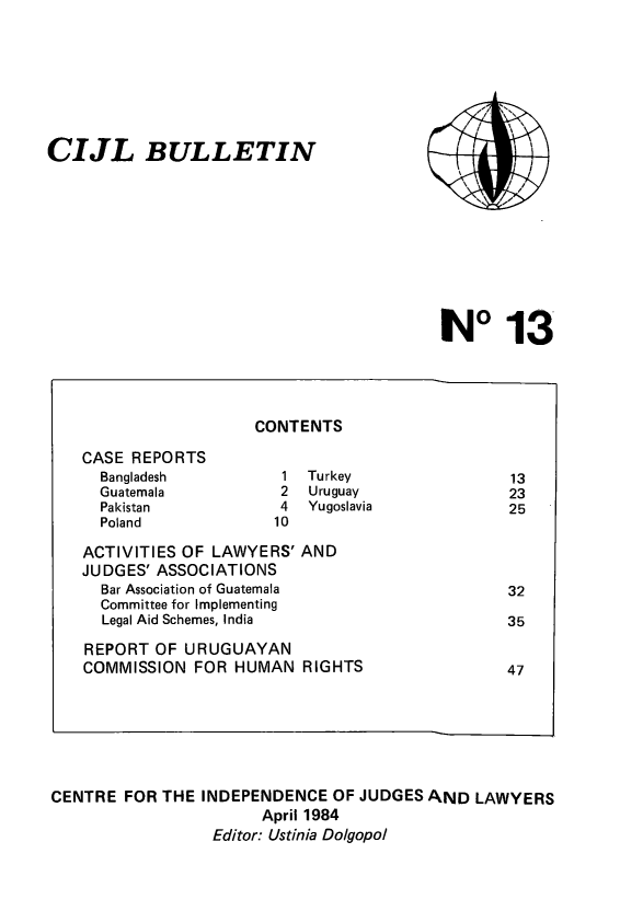handle is hein.icj/cijlbul0013 and id is 1 raw text is: CIJL BULLETIN

1013

CONTENTS

CASE REPORTS
Bangladesh
Guatemala
Pakistan
Poland

Turkey
Uruguay
Yugoslavia

ACTIVITIES OF LAWYERS' AND
JUDGES' ASSOCIATIONS
Bar Association of Guatemala
Committee for Implementing
Legal Aid Schemes, India
REPORT OF URUGUAYAN
COMMISSION FOR HUMAN RIGHTS

CENTRE FOR THE INDEPENDENCE OF JUDGES AND LAWYERS
April 1984
Editor: Ustinia Dolgopol


