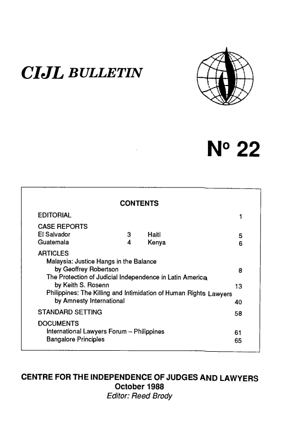 handle is hein.icj/cijlbul0022 and id is 1 raw text is: CIJL BULLETIN
NO 22
CONTENTS
EDITORIAL                                               1
CASE REPORTS
El Salvador              3    Haiti                    5
Guatemala                4    Kenya                     6
ARTICLES
Malaysia: Justice Hangs in the Balance
by Geoffrey Robertson                              8
The Protection of Judicial Independence in Latin America
by Keith S. Rosenn                                13
Philippines: The Killing and Intimidation of Human Rights Lawyers
by Amnesty International                          40
STANDARD SETTING                                      58
DOCUMENTS
International Lawyers Forum - Philippines           61
Bangalore Principles                                65
CENTRE FOR THE INDEPENDENCE OF JUDGES AND LAWYERS
October 1988
Editor: Reed Brody


