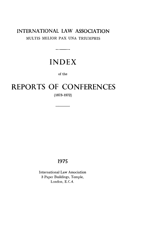 handle is hein.ilarc/ilarc0002 and id is 1 raw text is: INTERNATIONAL LAW ASSOCIATION
MULTIS MELIOR PAX UNA TRIUMPHIS
INDEX
of the
REPORTS OF CONFERENCES
(1873-1972)

1975

International Law Association
3 Paper Buildings, Temple,
London, E.C.4.


