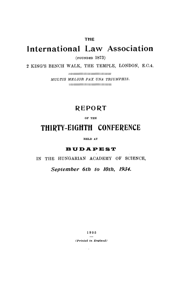 handle is hein.ilarc/ilarc1934 and id is 1 raw text is: THE

International Law Association
(FOUNDED 1873)
2 KING'S BENCH WALK, THE TEMPLE, LONDON, E.C.4.
MULTIS MELIOR PAX UNA TRIUMPHIS.
REPORT
OF THE
THIRTY-EIGHTH      CONFERENCE
HELD AT
euD I  JA 3P IE S T
IN THE HUNGARIAN ACADEMY OF SCIENCE,
September 6th to 10th, 1934.
1935
(Printed in Enoland)


