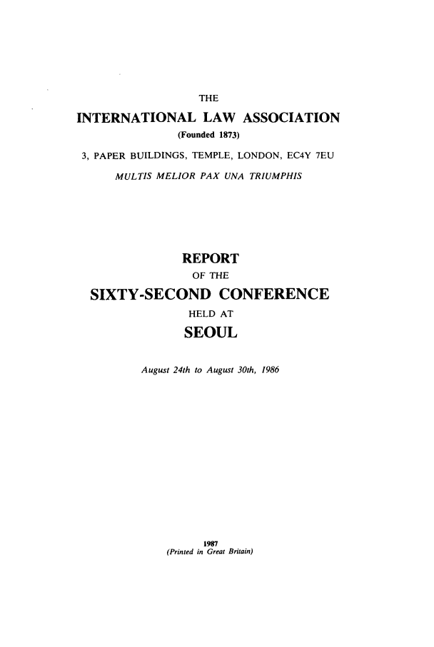 handle is hein.ilarc/ilarc1986 and id is 1 raw text is: THE
INTERNATIONAL LAW ASSOCIATION
(Founded 1873)
3, PAPER BUILDINGS, TEMPLE, LONDON, EC4Y 7EU
MULTIS MELIOR PAX UNA TRIUMPHIS
REPORT
OF THE
SIXTY-SECOND CONFERENCE
HELD AT
SEOUL
August 24th to August 30th, 1986

1987
(Printed in Great Britain)


