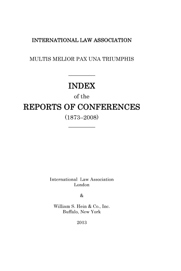 handle is hein.ilarc/ilarc2008 and id is 1 raw text is: INTERNATIONAL LAW ASSOCIATION
MULTIS MELIOR PAX UNA TRIUMPHIS
INDEX
of the
REPORTS OF CONFERENCES

(1873-2008)
International Law Association
London
&
William S. Hein & Co., Inc.
Buffalo, New York

2013


