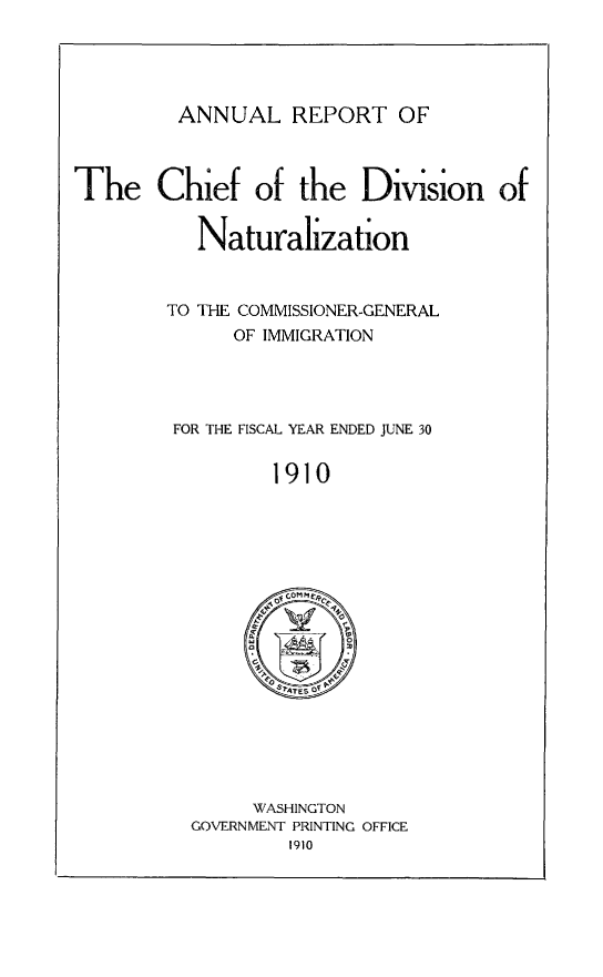 handle is hein.immigration/arisalisl0004 and id is 1 raw text is: ANNUAL REPORT OF

The Chief of the Division of
Naturalization
TO THE COMMISSIONER-GENERAL
OF IMMIGRATION
FOR THE FISCAL YEAR ENDED JUNE 30
1910

WASHINGTON
GOVERNMENT PRINTING OFFICE
1910


