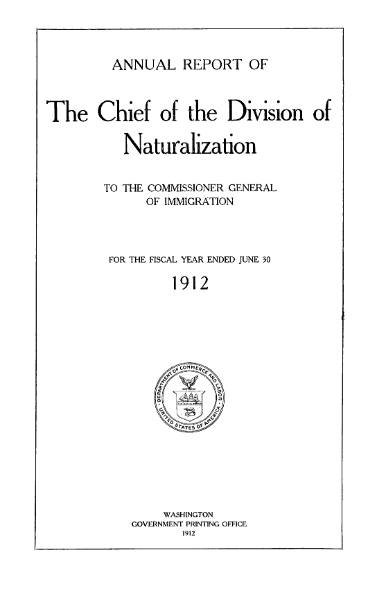 handle is hein.immigration/arisalisl0006 and id is 1 raw text is: ANNUAL REPORT OF

The Chief of the Division of

Naturalization

TO THE COMMISSIONER GENERAL
OF IMMIGRATION

FOR THE FISCAL YEAR ENDED JUNE 30

1912

WASHINGTON
GOVERNMENT PRINTING OFFICE
1912


