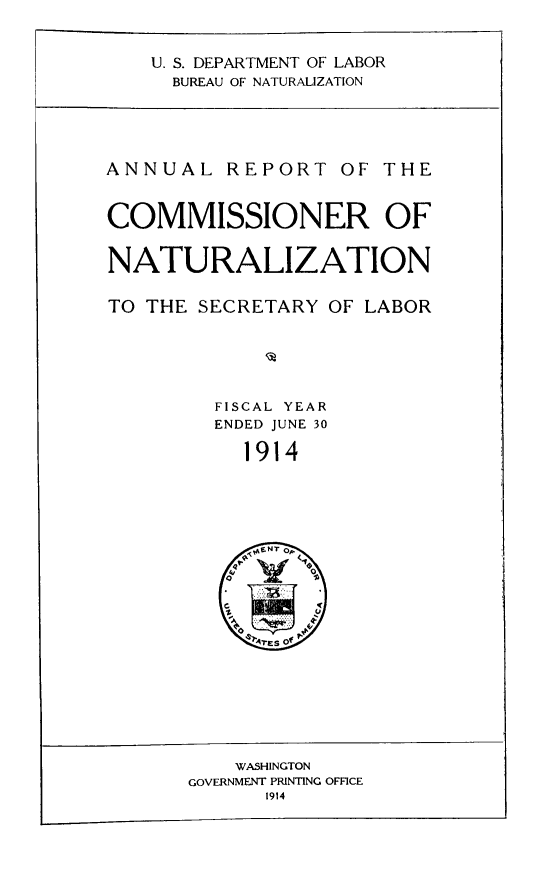 handle is hein.immigration/arisalisl0008 and id is 1 raw text is: U. S. DEPARTMENT OF LABOR
BUREAU OF NATURALIZATION

ANNUAL REPORT OF THE
COMMISSIONER OF
NATURALIZATION
TO THE SECRETARY OF LABOR
FISCAL YEAR
ENDED JUNE 30
1914

WASHINGTON
GOVERNMENT PRINTING OFFICE
1914


