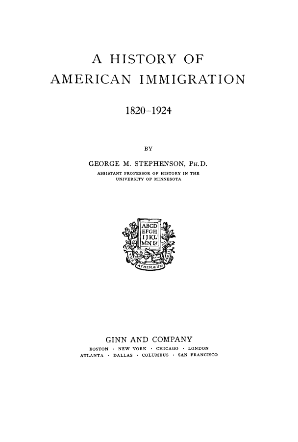 handle is hein.immigration/hamition0001 and id is 1 raw text is: A HISTORY OF
AMERICAN IMMIGRATION
1820-1924
BY
GEORGE M. STEPHENSON, PH.D.
ASSISTANT PROFESSOR OF HISTORY IN THE
UNIVERSITY OF MINNESOTA

GINN AND COMPANY
BOSTON - NEW YORK - CHICAGO - LONDON
ATLANTA * DALLAS * COLUMBUS * SAN FRANCISCO


