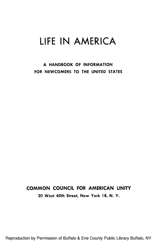 handle is hein.immigration/liamircan0001 and id is 1 raw text is: LIFE IN AMERICA
A HANDBOOK OF INFORMATION
FOR NEWCOMERS TO THE UNITED STATES
COMMON COUNCIL FOR AMERICAN UNITY
20 West 40th Street, New York 18, N. Y.

Reproduction by Permission of Buffalo & Erie County Public Library Buffalo, NY


