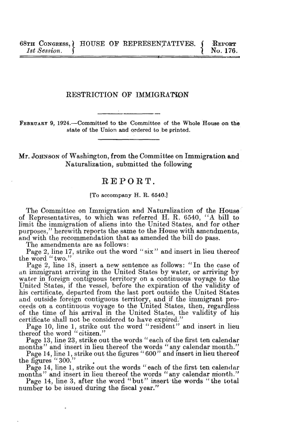 handle is hein.immigration/rfri0001 and id is 1 raw text is: 



68TH CONGRESS,    HOUSE OF REPRESENTATIVES.             'REPOR
  1st Session.                                          No. 176.




              RESTRICTION OF IMMIGRATION


FEBRUARY 9, 1924.-Committed to the Committee of the Whole House on the
              state of the Union and ordered to be printed.


Mr. JOHNSON of Washington, from the Committee on Immigration and
              Naturalization, submitted the following

                        REPORT.
                     [To accompany H. R. 6540.1

  The Committee on Immigration and Naturalization of the House
of Representatives, to which was referred H. R. 6540, A bill to
limit the immigration of aliens into the United States, and for other
purposes, herewith reports the same to the House with amendments,
and with the recommendation that as amended the bill do pass.
  The amendments are as follows:
  Page 2, line 17, strike out the word six and insert in lieu thereof
the word two.
  Page 2, line 18, insert a new sentence as follows: In the case of
an immigrant arriving in the United States by water, or arriving by
water in foreign contiguous territory on a continuous voyage to the
United States, if the vessel, before the expiration of the validity of
his certificate, departed from the last port outside the United States
and outside foreign contiguous territory, and if the immigrant pro-
ceeds on a continuous voyage to the United States, then, regardless
of the time of his arrival in the United States, the validity of his
certificate shall not be considered to have expired.
  Page 10, line 1, strike out the word resident and insert in lieu
thereof the word citizen.
  Page 13, line 23, strike out the words each of the first ten calendar
months and insert in lieu thereof the words any calendar month.
  Page 14, line 1, strike out the figures 600 and insert in lieu thereof
the figures 300.
  Pare 14, line 1, strike out the words each of the first ten calendar
months and insert in lieu thereof the words any calendar niontti.
  Page 14, line 3, after the word but insert the words the total
number to be issued during the fiscal year.


