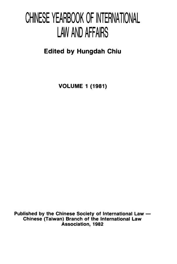 handle is hein.intyb/chiyraff0001 and id is 1 raw text is: CHINESE YEARBOOK OF INTERNATIONAL
LAW AND AFFAIRS
Edited by Hungdah Chiu
VOLUME 1 (1981)
Published by the Chinese Society of International Law
Chinese (Taiwan) Branch of the International Law
Association, 1982


