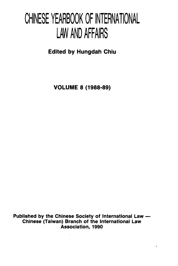 handle is hein.intyb/chiyraff0008 and id is 1 raw text is: CHINESE YEARBOOK OF INTERNATIONAL
LAW AND AFFAIRS
Edited by Hungdah Chiu
VOLUME 8 (1988-89)
Published by the Chinese Society of International Law
Chinese (Taiwan) Branch of the International Law
Association, 1990


