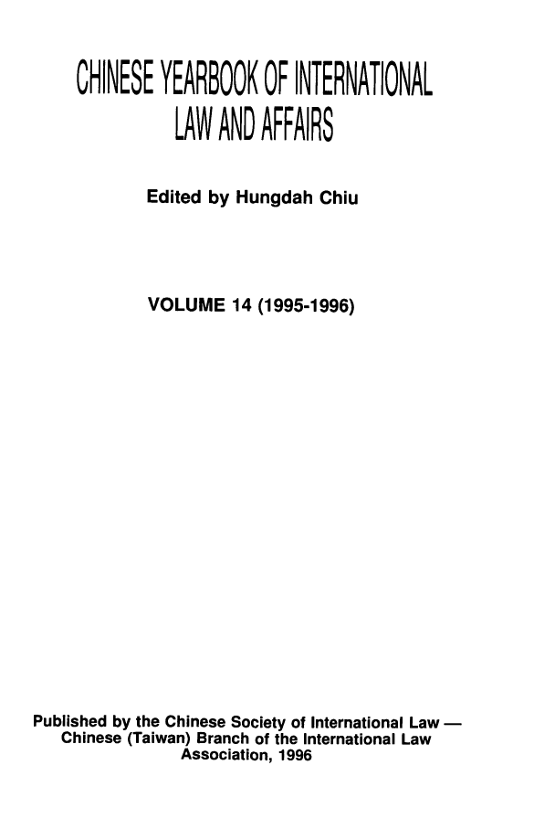 handle is hein.intyb/chiyraff0014 and id is 1 raw text is: CHINESE YEARBOOK OF INTERNATIONAL
LAW AND AFFAIRS
Edited by Hungdah Chiu
VOLUME 14 (1995-1996)
Published by the Chinese Society of International Law
Chinese (Taiwan) Branch of the International Law
Association, 1996


