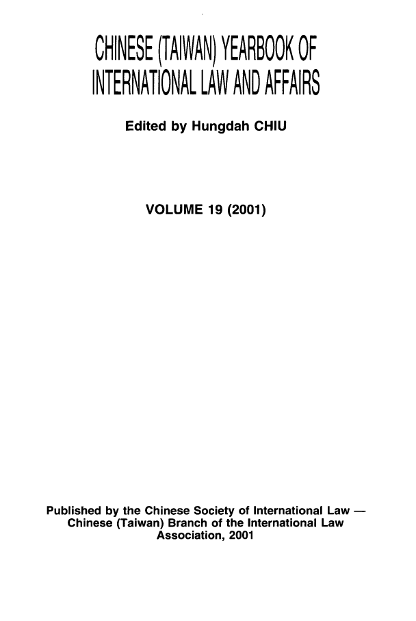handle is hein.intyb/chiyraff0019 and id is 1 raw text is: CHINESE (TAIWAN) YEARBOOK OF
INTERNATIONAL LAW AND AFFAIRS
Edited by Hungdah CHIU
VOLUME 19 (2001)
Published by the Chinese Society of International Law
Chinese (Taiwan) Branch of the International Law
Association, 2001


