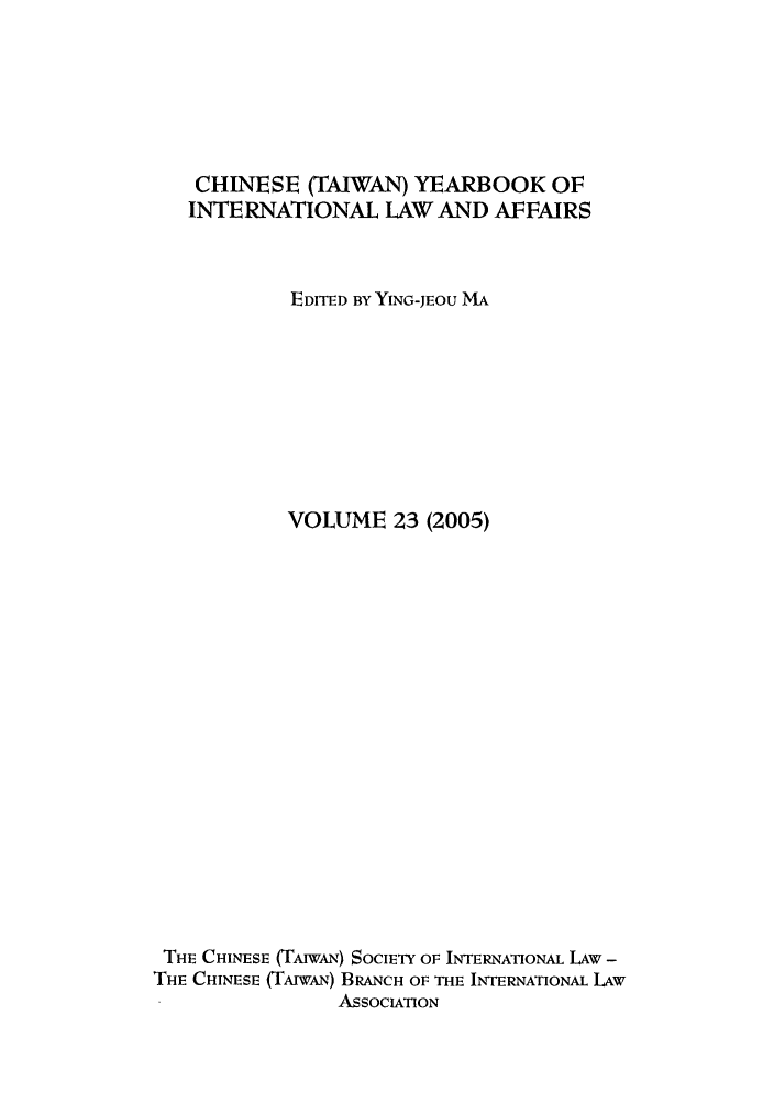 handle is hein.intyb/chiyraff0023 and id is 1 raw text is: CHINESE (TAIWAN) YEARBOOK OF
INTERNATIONAL LAW AND AFFAIRS
EDITED BY YING-JEOU MA
VOLUME 23 (2005)
THE CHINESE (TAIWAN) SOCIETY OF INTERNATIONAL LAW -
THE CHINESE (TfAwAN) BRANCH OF THE INTERNATIONAL LAW
ASSOCIATION


