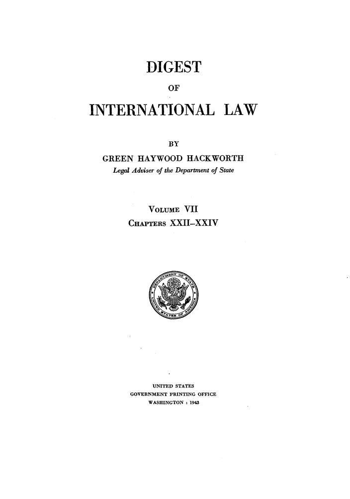 handle is hein.intyb/digintl0007 and id is 1 raw text is: DIGESTOFINTERNATIONAL LAWBYGREEN HAYWOOD HACKWORTHLegal Adviser of the Department of StateVOLUME VIICHAPTERS XXII-XXIVUNITED STATESGOVERNMENT PRINTING OFFICEWASHINGTON : 1943