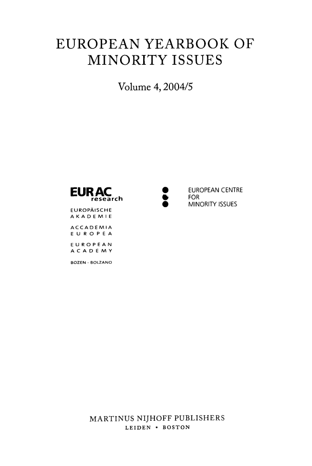 handle is hein.intyb/euybmis0004 and id is 1 raw text is: EUROPEAN YEARBOOK OF
MINORITY ISSUES
Volume 4,2004/5

EURAC
research
EU ROPAISCH E
AKADEMIE
ACCADEMIA
E U RO PEA
EUROPEAN
ACADEMY
BOZEN - BOLZANO

EUROPEAN CENTRE
FOR
MINORITY ISSUES

MARTINUS NIJHOFF PUBLISHERS
LEIDEN - BOSTON


