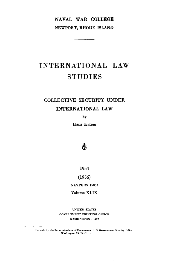 handle is hein.intyb/ilsusnwc0049 and id is 1 raw text is: NAVAL WAR COLLEGE
NEWPORT, RHODE ISLAND
INTERNATIONAL LAW
STUDIES
COLLECTIVE SECURITY UNDER
INTERNATIONAL LAW
by
Hans Kelsen
1954
(1956)
NAVPERS 15031
Volume XLIX

UNITED STATES
GOVERNMENT PRINTING OFFICE
WASHINGTON : 1957

For eale by the Superintendent of Documenta, U. S. Government Printiag Office
Washington 25. D. C.



