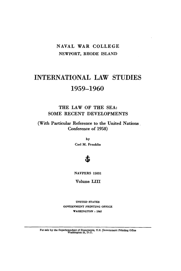 handle is hein.intyb/ilsusnwc0053 and id is 1 raw text is: NAVAL WAR COLLEGE
NEWPORT, RHODE ISLAND
INTERNATIONAL LAW STUDIES
1959-1960
THE LAW OF THE SEA:
SOME RECENT DEVELOPMENTS
(With Particular Reference to the United Nations
Conference of 1958)
by
Carl M. Franklin
1
NAVPERS 15031

Volume LIII
UNITED STATES
GOVERNMENT PRINTING OFFICE
WASHINGTON : 1961

For sale by the Superintendent of Documents, U.S. Government Printing Office
Washington 25, D.C.


