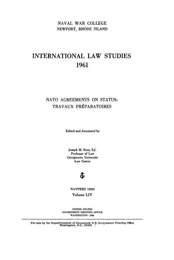 handle is hein.intyb/ilsusnwc0054 and id is 1 raw text is: NAVAL WAR COLLEGE
NEWPORT, RHODE ISLAND
INTERNATIONAL LAW STUDIES
1961
NATO AGREEMENTS ON STATUS:
TRAVAUX PRtPARATOIRES
Edited and Annotated by
Joseph M. Snee, SJ.
Professor of Law
Georgetown University
Law Center
4
NAVPERS 15031
Volume LIV
UNITED STATES
GOVERNMENT PRINTING OFFICE
WASHINGTON: 1966
For sale by the Superintendent of Documents, U.S. Government Printing Office
Washington, D.C., 20402 .-


