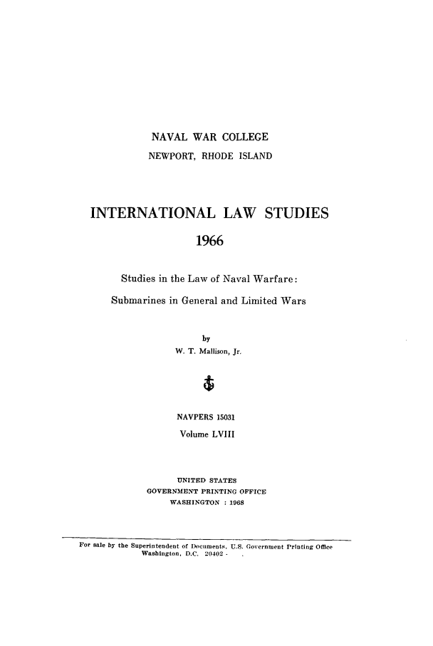 handle is hein.intyb/ilsusnwc0058 and id is 1 raw text is: NAVAL WAR COLLEGE
NEWPORT, RHODE ISLAND
INTERNATIONAL LAW STUDIES
1966
Studies in the Law of Naval Warfare:
Submarines in General and Limited Wars

by
W. T. Mallison, Jr.
NAVPERS 15031
Volume LVIII
UNITED STATES
GOVERNMENT PRINTING OFFICE
WASHINGTON : 1968

For sale by the Superintendent of Docilments, U.S. Government Printing Office
Washington, D.C. 20402-


