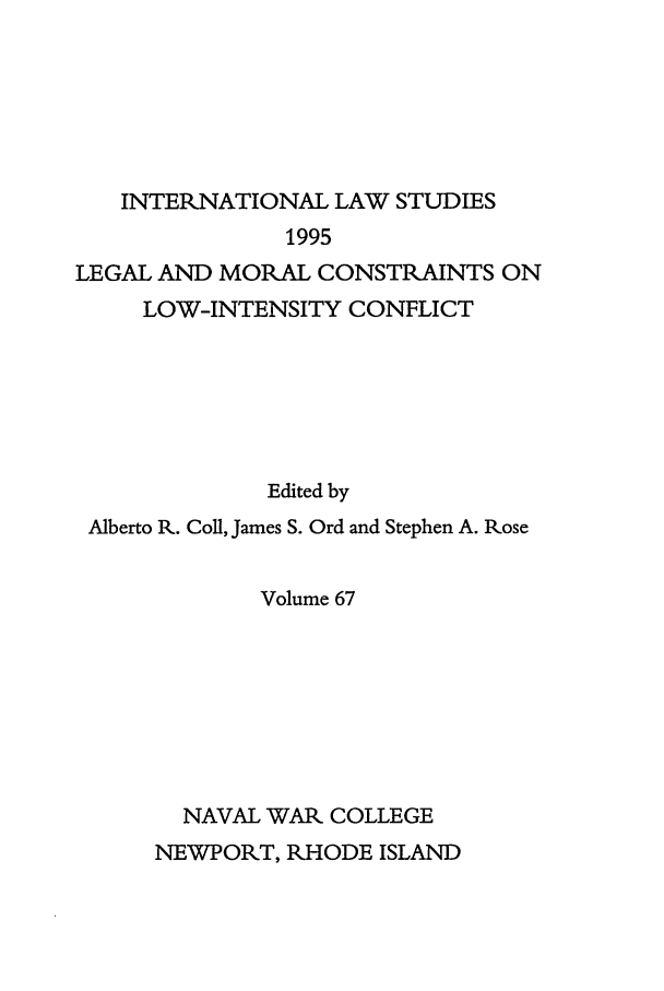 handle is hein.intyb/ilsusnwc0067 and id is 1 raw text is: INTERNATIONAL LAW STUDIES
1995
LEGAL AND MORAL CONSTRAINTS ON
LOW-INTENSITY CONFLICT
Edited by
Alberto R. Coil, James S. Ord and Stephen A. Rose
Volume 67
NAVAL WAR COLLEGE
NEWPORT, RHODE ISLAND



