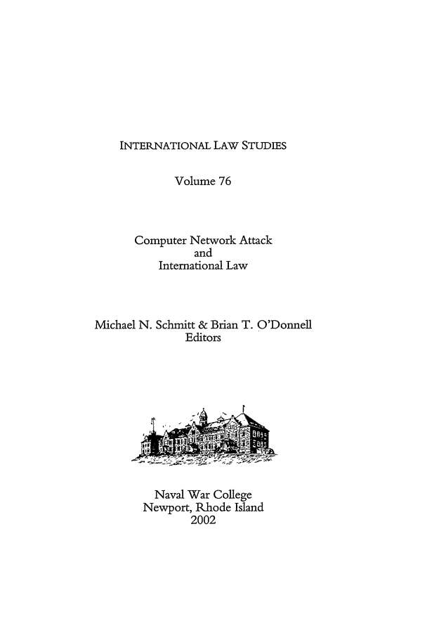 handle is hein.intyb/ilsusnwc0076 and id is 1 raw text is: INTERNATIONAL LAW STUDIES

Volume 76
Computer Network Attack
and
International Law
Michael N. Schmitt & Brian T. O'Donnell
Editors

Naval War College
Newport, Rhode Island
2002


